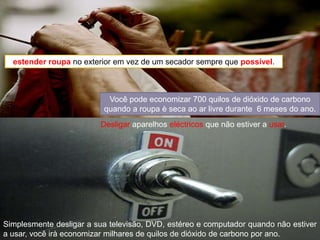 estender roupano exterior em vez de um secador sempre que possível.Você pode economizar 700 quilos de dióxido de carbono quando a roupa è seca ao ar livre durante  6 meses do ano.Desligar aparelhos eléctricos que não estiver a usar.Simplesmente desligar a sua televisão, DVD, estéreo e computador quando não estiver a usar, você iràeconomizar milhares de quilos de dióxido de carbono por ano.
