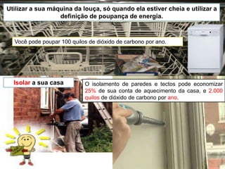 Insulate and weatherize your home.Utilizar a sua máquina da louça, só quando ela estiver cheia e utilizar a definição de poupança de energia.Você pode poupar 100 quilos de dióxido de carbono por ano.Isolar a sua casaO isolamento de paredes e tectos pode economizar 25% de sua conta de aquecimento da casa, e 2.000 quilos de dióxido de carbono por ano.