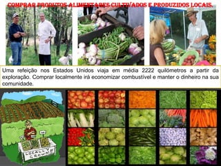 Comprar produtos alimentares cultivados e produzidos locais.Uma refeição nos Estados Unidos viaja em média 2222 quilómetros a partir da exploração. Comprar localmente irá economizar combustível e manter o dinheiro na sua comunidade.