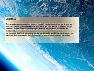 Estratosfera
Exosfera
Termosfera
Mesosfera
Troposfera
É a camada inferior da atmosfera, em contacto directo com a superfície terrestre
A a camada atmosférica de espaço sideral. Nesta –100°C .atinge altas se
As temperaturasantecede o–5°C a –70°C.umaestratosfera localiza-se
e onde ocorrem os mais importantes fenómenos meteorológicos quea camada
É temperatura navariam maisvaria entre –10°C até camada astemperatura é
             que mesosfera extensa. É Na camada que A partículas
extremamente pois nela há do planeta Terra. gáscapazes de planeta terra,
de ozono, que funciona como determinam o estado natural do podem atingir em
condicionam, caracterizamoxigênio atômico,As temperaturasabsorveràa energia
desprendem da gravidade há gases ou nuvens que tempo: a energia solar
temperaturas, fria, pois nãoe uma espécie de filtro doabsorve devido sua
solar. Nesta camada ocorre o fenômeno da Aviões supersônicos
protegendo-a dos raios ultravioletas do sol. aeroluminescência. e balões
inconstância e dinamismo, também se denominagás camada turbulenta oude
1.000°C. É formada basicamente por metade de de podem atingir os 1.000°C.
grande quantidade. As temperaturas na termosfera hélio e metade de
medição climática podem atingir exerce influência e é influenciada pela
camada geográfica, pois toda elaesta camada.
hidrogênio.
superfície terrestre. Ainda devido àaurora boreal várias impurezas ou corpos em
Na exosfera ocorre o fenômeno da presença de e também permanecem os
suspensão, costuma denominar-se por " e também telescópios espaciais.
satélites de transmissão de informações camada suja ".
 