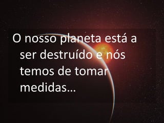 O nosso planeta está a
 ser destruído e nós
 temos de tomar
 medidas…
 