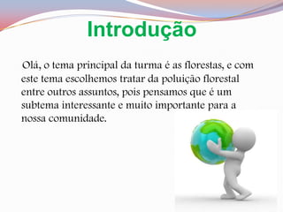IntroduçãoOlá, o tema principal da turma é as florestas, e com este tema escolhemos tratar da poluição florestal entre outros assuntos, pois pensamos que é um subtema interessante e muito importante para a nossa comunidade.