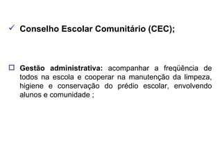 Conselho Escolar Comunitário (CEC); Gestão administrativa:  acompanhar a freqüência de todos na escola e cooperar na manutenção da limpeza, higiene e conservação do prédio escolar, envolvendo alunos e comunidade ; 