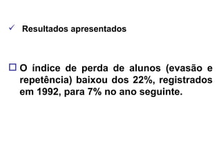 Resultados apresentados O índice de perda de alunos (evasão e repetência) baixou dos 22%, registrados em 1992, para 7% no ano seguinte. 