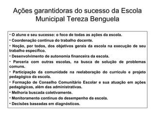 Ações garantidoras do sucesso da Escola Municipal Tereza Benguela O aluno e seu sucesso: o foco de todas as ações da escola. Coordenação continua do trabalho docente. Noção, por todos, dos objetivos gerais da escola na execução de seu trabalho específico. Desenvolvimento de autonomia financeira da escola. Parceria com outras escolas, na busca de solução de problemas comuns. Participação da comunidade na reelaboração do currículo e projeto pedagógico da escola. Formação de Conselho Comunitário Escolar e sua atuação em ações pedagógicas, além das administrativas. Melhoria buscada coletivamente. Monitoramento contínuo do desempenho da escola. Decisões baseadas em diagnósticos. 