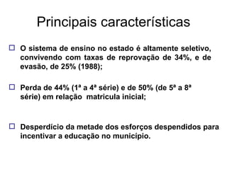 Principais características O sistema de ensino no estado é altamente seletivo, convivendo com taxas de reprovação de 34%, e de evasão, de 25% (1988); Perda de 44% (1ª a 4ª série) e de 50% (de 5ª a 8ª série) em relação  matricula inicial; Desperdício da metade dos esforços despendidos para incentivar a educação no município. 