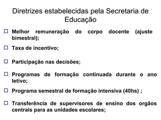 Diretrizes estabelecidas pela Secretaria de Educação Melhor remuneração do corpo docente (ajuste bimestral); Taxa de incentivo; Participação nas decisões; Programas de formação continuada durante o ano letivo; Programa semestral de formação intensiva (40hs) ; Transferência de supervisores de ensino dos orgãos centrais para as unidades escolares; 