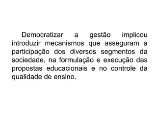 Democratizar a gestão implicou introduzir mecanismos que asseguram a participação dos diversos segmentos da sociedade, na formulação e execução das propostas educacionais e no controle da qualidade de ensino.  
