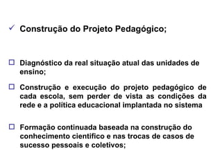 Construção do Projeto Pedagógico; Diagnóstico da real situação atual das unidades de ensino; Construção e execução do projeto pedagógico de cada escola, sem perder de vista as condições da rede e a política educacional implantada no sistema Formação continuada baseada na construção do conhecimento cientifico e nas trocas de casos de sucesso pessoais e coletivos; 