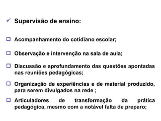 Supervisão de ensino: Acompanhamento do cotidiano escolar; Observação e intervenção na sala de aula; Discussão e aprofundamento das questões apontadas nas reuniões pedagógicas; Organização de experiências e de material produzido, para serem divulgados na rede ; Articuladores de transformação da prática pedagógica, mesmo com a notável falta de preparo; 