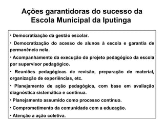 Ações garantidoras do sucesso da Escola Municipal  da Iputinga   Democratização da gestão escolar. Democratização do acesso de alunos à escola e garantia de permanência nela. Acompanhamento da execução do projeto pedagógico da escola por supervisor pedagógico. Reuniões pedagógicas de revisão, preparação de material, organização de experiências, etc. Planejamento de ação pedagógica, com base em avaliação diagnóstica sistemática e contínua. Planejamento assumido como processo contínuo. Comprometimento da comunidade com a educação. Atenção a ação coletiva. 