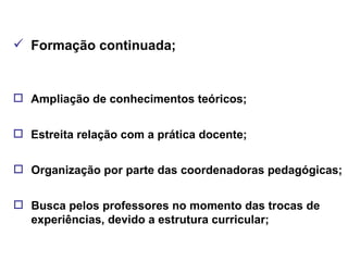 Formação continuada; Ampliação de conhecimentos teóricos; Estreita relação com a prática docente; Organização por parte das coordenadoras pedagógicas; Busca pelos professores no momento das trocas de experiências, devido a estrutura curricular; 