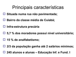 Principais características Situada numa rua não pavimentada; Bairro da classe média de Cuiabá; Infra-estrutura precária 5,7 % dos moradores possui nível universitário; 15 % de analfabetismo; 2/3 da população ganha até 2 salários mínimos; 245 alunos e alunas – Educação Inf. e Fund. I 
