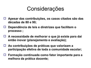 Considerações Apesar das contribuições, os casos citados são das décadas de 80 e 90; Dependência de leis e diretrizes que facilitem o processo ; A necessidade de melhorar o que já existe para daí então inovar (planejamento e avaliação); As contribuições de práticas que valorizam a participação efetiva de toda a comunidade escolar; Formação continuada como fator importante para a melhora da prática docente; 