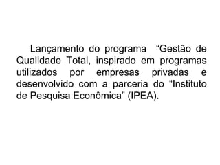 Lançamento do programa  “Gestão de Qualidade Total, inspirado em programas utilizados por empresas privadas e desenvolvido com a parceria do “Instituto de Pesquisa Econômica” (IPEA).  