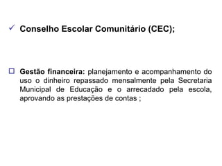 Conselho Escolar Comunitário (CEC); Gestão financeira:  planejamento e acompanhamento do uso o dinheiro repassado mensalmente pela Secretaria Municipal de Educação e o arrecadado pela escola, aprovando as prestações de contas ; 