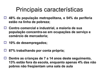 Principais características 48% da população metropolitana, e 54% da periferia estão na linha de pobreza; Centro comercial e industrial, a maioria de sua população concentra-se em ocupações de serviço e comércio de mercadoria; 10% de desempregados; 87% trabalhando por conta própria; Dentre as crianças de 7 a 14 anos deste seguimento, 13% estão fora da escola, enquanto apenas 4% das não pobres não freqüentam uma sala de aula 