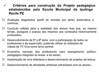 Critérios para construção do Projeto pedagógico estabelecidos pela Escola Municipal da Iputinga  Recife PE Avaliação diagnóstica (perfil de entrada por série) sistemática e contínua; Currículo voltado para a realidade dos alunos mas que, ao mesmo tempo, assegure o acesso dos mesmos aos conteúdos historicamente produzidos.; Desenvolvimento da 5ª a 8ª série, com a participação de todos os professores e da supervisão, podendo utilizar as exibições de vídeos da TV Viva como tema central; Encontros mensais dos professores para planejamento político-pedagógico integrado às áreas  e às séries; Implantação de uma biblioteca e desenvolvimento de projetos de leitura; Desenvolvimento de atividades artísticas extraclasse com os alunos ; 