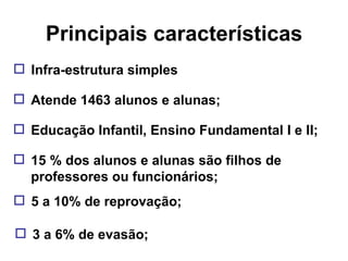 Principais características Educação Infantil, Ensino Fundamental I e II; Atende 1463 alunos e alunas; Infra-estrutura simples 15 % dos alunos e alunas são filhos de professores ou funcionários; 5 a 10% de reprovação; 3 a 6% de evasão; 