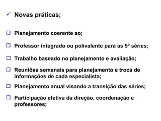 Novas práticas; Planejamento coerente ao; Professor integrado ou polivalente para as 5ª séries; Trabalho baseado no planejamento e avaliação; Reuniões semanais para planejamento e troca de informações de cada especialista; Planejamento anual visando a transição das séries; Participação efetiva da direção, coordenação e professores; 