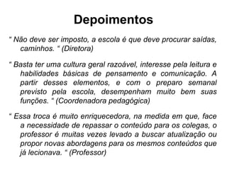 Depoimentos “  Não deve ser imposto, a escola é que deve procurar saídas, caminhos. “ (Diretora) “  Basta ter uma cultura geral razoável, interesse pela leitura e habilidades básicas de pensamento e comunicação. A partir desses elementos, e com o preparo semanal previsto pela escola, desempenham muito bem suas funções. “ (Coordenadora pedagógica) “  Essa troca é muito enriquecedora, na medida em que, face a necessidade de repassar o conteúdo para os colegas, o professor é muitas vezes levado a buscar atualização ou propor novas abordagens para os mesmos conteúdos que já lecionava. “ (Professor) 