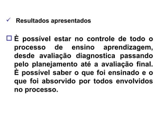 Resultados apresentados È possível estar no controle de todo o processo de ensino aprendizagem, desde avaliação diagnostica passando pelo planejamento até a avaliação final. È possível saber o que foi ensinado e o que foi absorvido por todos envolvidos no processo. 
