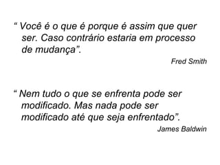“  Você é o que é porque é assim que quer ser. Caso contrário estaria em processo de mudança”. Fred Smith “  Nem tudo o que se enfrenta pode ser modificado. Mas nada pode ser modificado até que seja enfrentado”. James Baldwin 