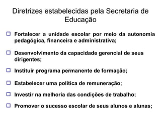 Diretrizes estabelecidas pela Secretaria de Educação Fortalecer a unidade escolar por meio da autonomia pedagógica, financeira e administrativa; Desenvolvimento da capacidade gerencial de seus dirigentes; Instituir programa permanente de formação; Estabelecer uma política de remuneração; Investir na melhoria das condições de trabalho; Promover o sucesso escolar de seus alunos e alunas; 