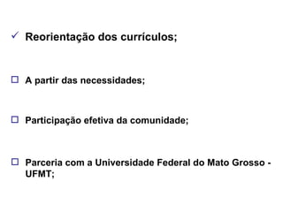 Reorientação dos currículos; A partir das necessidades; Participação efetiva da comunidade; Parceria com a Universidade Federal do Mato Grosso - UFMT; 