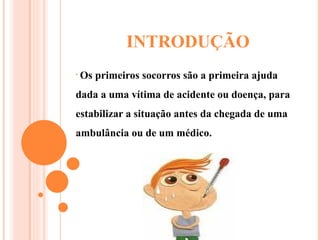 INTRODUÇÃO Os primeiros socorros são a primeira ajuda dada a uma vítima de acidente ou doença, para estabilizar a situação antes da chegada de uma ambulância ou de um médico. 