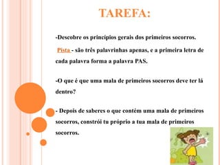 TAREFA: -Descobre os princípios gerais dos primeiros socorros. Pista  - são três palavrinhas apenas, e a primeira letra de cada palavra forma a palavra PAS. -O que é que uma mala de primeiros socorros deve ter lá dentro? - Depois de saberes o que contém uma mala de primeiros socorros, constrói tu próprio a tua mala de primeiros socorros. 