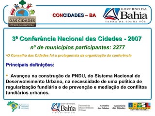 3ª Conferência Nacional das Cidades - 2007   nº de municípios participantes: 3277 O Conselho das Cidades foi o protagonista da organização da conferência Principais definições: Avançou na construção da PNDU, do Sistema Nacional de Desenvolvimento Urbano, na necessidade de uma política de regularização fundiária e de prevenção e mediação de conflitos fundiários urbanos. CON CIDADES  – BA 