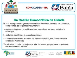Da Gestão Democrática da Cidade Art. 43.   Para garantir a gestão democrática da cidade, deverão ser utilizados, entre outros, os seguintes instrumentos: I – órgãos colegiados de política urbana, nos níveis nacional, estadual e municipal; II – debates, audiências e consultas públicas; III – conferências sobre assuntos de interesse urbano, nos níveis nacional, estadual e municipal; IV – iniciativa popular de projeto de lei e de planos, programas e projetos de desenvolvimento urbano; CON CIDADES  – BA 