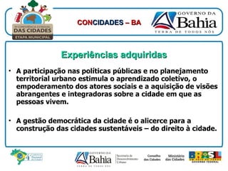 Experiências adquiridas A participação nas políticas públicas e no planejamento territorial urbano estimula o aprendizado coletivo, o empoderamento dos atores sociais e a aquisição de visões abrangentes e integradoras sobre a cidade em que as pessoas vivem. A gestão democrática da cidade é o alicerce para a construção das cidades sustentáveis – do direito à cidade. CON CIDADES  – BA 