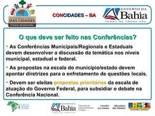 O que deve ser feito nas Conferências? As Conferências Municipais/Regionais e Estaduais devem desenvolver a discussão da temática nos níveis municipal, estadual e federal. As propostas na escala do município/estado devem apontar diretrizes para o enfretamento de questões locais. Devem ser eleitas   propostas prioritárias   da escala de atuação do Governo Federal, para subsidiar o debate na Conferência Nacional. CON CIDADES  – BA 