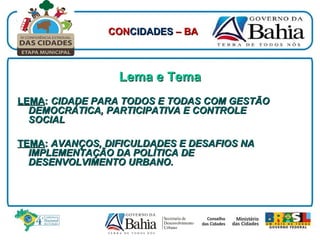 Lema e Tema LEMA :  CIDADE PARA TODOS E TODAS COM GESTÃO DEMOCRÁTICA, PARTICIPATIVA E CONTROLE SOCIAL TEMA :  AVANÇOS, DIFICULDADES E DESAFIOS NA IMPLEMENTAÇÃO DA POLÍTICA DE DESENVOLVIMENTO URBANO. CON CIDADES  – BA 