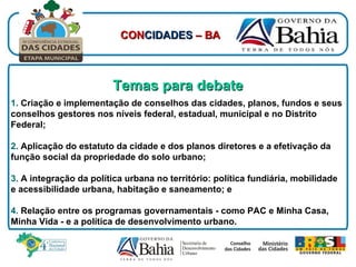 Temas para debate 1.  Criação e implementação de conselhos das cidades, planos, fundos e seus conselhos gestores nos níveis federal, estadual, municipal e no Distrito Federal; 2.  Aplicação do estatuto da cidade e dos planos diretores e a efetivação da função social da propriedade do solo urbano; 3.  A integração da política urbana no território: política fundiária, mobilidade e acessibilidade urbana, habitação e saneamento; e 4.  Relação entre os programas governamentais - como PAC e Minha Casa, Minha Vida - e a política de desenvolvimento urbano. CON CIDADES  – BA 