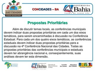 Propostas Prioritárias Além de discutir temas locais, as conferências municipais devem indicar duas propostas prioritárias em cada um dos eixos temáticos, para serem encaminhadas à discussão na Conferência Estadual. Para cada um dos quatro eixos temáticos, as conferências estaduais devem indicar duas propostas prioritárias para a discussão na 4ª Conferência Nacional das Cidades. Todas as propostas prioritárias das conferências municipais e estaduais devem ter abrangência nacional e, conseqüentemente, suas análises devem ter esta dimensão. CON CIDADES  – BA 