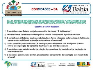 Eixo 01: CRIAÇÃO E IMPLEMENTAÇÃO DE CONSELHOS DAS CIDADES, PLANOS, FUNDOS E SEUS CONSELHOS GESTORES NOS NÍVEIS FEDERAL, ESTADUAL, MUNICIPAL E NO DISTRITO FEDERAL Desafios a serem debatidos 1) O município, ou o Estado instituiu o conselho da cidade? É deliberativo? 2) Existem outros conselhos de abrangência setorial relacionados à política urbana? 3) O conselho da cidade (ou equivalente) discute de forma integrada as temáticas de habitação, saneamento, mobilidade e planejamento urbano e/ou outras? 4) Qual a composição do conselho? A participação da sociedade civil e do poder público reflete a composição do Conselho das Cidades de âmbito nacional? 5) O município, ou o estado tem lei de criação do conselho e do fundo local de habitação de Interesse social? 6) O município possui plano diretor, plano local de saneamento, de habitação e de mobilidade urbana?   CON CIDADES  – BA 