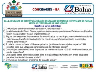 Eixo 2: APLICAÇÃO DO ESTATUTO DA CIDADE E DOS PLANOS DIRETORES E A EFETIVAÇÃO DA FUNÇÃO SOCIAL DA PROPRIEDADE DO SOLO URBANO Desafios a serem debatidos:   1) O Município tem Plano Diretor aprovado? Já foi revisado? 2) Na elaboração do Plano Diretor, quais os instrumentos previstos no Estatuto das Cidades foram incorporados? Foram implementados? 3) Alguns dos seguintes instrumentos foram utilizados no município: o estudo de impacto de vizinhança e transferência do direito de construir, consórcio imobiliário e operação urbana consorciada?  4) A cidade possui imóveis públicos e privados (prédios e terrenos) desocupados? Há projetos para sua utilização para habitação de interesse social? 5) O município demarcou Zonas Especiais de Interesse Social - ZEIS? No Plano Diretor, ou em lei específica? 6) Que ações estão sendo realizadas para a regularização fundiária em áreas ocupadas para habitação de interesse social?  7) O município tem algum programa de locação social?  CON CIDADES  – BA 