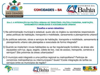 Eixo 3. A INTEGRAÇÃO DA POLÍTICA URBANA NO TERRITÓRIO: POLÍTICA FUNDIÁRIA, HABITAÇÃO, SANEAMENTO E MOBILIDADE E ACESSIBILIDADE URBANA Desafios a serem debatidos:   1)   Na administração municipal e estadual, quais são os órgãos ou secretarias responsáveis pelas políticas de habitação, transporte e mobilidade, saneamento e planejamento urbano? 2) As políticas setoriais, obras e serviços de habitação, transporte e mobilidade, saneamento e planejamento urbano são planejadas e executada de forma integrada?  3) Quando se implantam novas habitações ou se faz regularização fundiária, as áreas são equipadas com luz, água, esgoto, coleta de lixo, vias de acesso, transporte, comércio e serviços? São próximas às áreas urbanizadas? 4) O município está integrado a uma política regional ou metropolitana? Participa de consórcios metropolitanos ou intermunicipais? Quais? Existe integração de tarifas ou serviços entre os municípios da região? CON CIDADES  – BA 