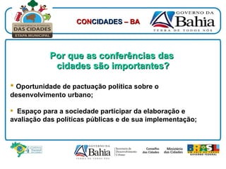 Por que as conferências das  cidades são importantes? Oportunidade de pactuação política sobre o desenvolvimento urbano; Espaço para a sociedade participar da elaboração e avaliação das políticas públicas e de sua implementação; CON CIDADES  – BA 