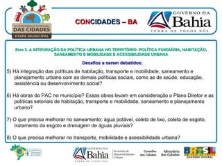 Eixo 3. A INTEGRAÇÃO DA POLÍTICA URBANA NO TERRITÓRIO: POLÍTICA FUNDIÁRIA, HABITAÇÃO, SANEAMENTO E MOBILIDADE E ACESSIBILIDADE URBANA Desafios a serem debatidos:   5) Há integração das políticas de habitação, transporte e mobilidade, saneamento e planejamento urbano com as demais políticas sociais, como as de saúde, educação, assistência ou desenvolvimento social?  6) Há obras do PAC no município? Essas obras levam em consideração o Plano Diretor e as políticas setoriais de habitação, transporte e mobilidade, saneamento e planejamento urbano? 7) O que precisa melhorar no saneamento: água potável, coleta de lixo, coleta de esgoto, tratamento do esgoto e drenagem de águas pluviais? 8) O que precisa melhorar no transporte, mobilidade e acessibilidade urbana? CON CIDADES  – BA 