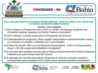 Desafios a serem debatidos:   1) Como integrar os Programas como o PAC e o MCMV nos espaços decisórios dos Conselhos nacional, estaduais, do Distrito Federal e municipais? 2) Como reforçar o controle social sobre os Programas de Governo? 3) O planejamento de programas, obras e ações relacionadas ao desenvolvimento urbano, no município e no Estado, é debatido com a comunidade? 4) O Plano Plurianual - PPA a Lei de Diretrizes Orçamentárias - LDO e Lei Orçamentária Anual - LOA são amplamente debatidos e divulgados? 5) O município tem recebido recursos para a Política de Desenvolvimento Urbano Estaduais, Federais e de outras fontes externas? Quais? 6) A aplicação dos recursos para planos, programas e obras do município e estado é acompanhada pela sociedade civil? A forma desse acompanhamento é satisfatória? Eixo 4. RELAÇÃO ENTRE OS PROGRAMAS GOVERNAMENTAIS - COMO PAC E MINHA CASA, MINHA VIDA - E A POLÍTICA DE DESENVOLVIMENTO URBANO CON CIDADES  – BA 