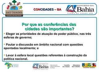 Por que as conferências das  cidades são importantes? Eleger as prioridades de atuação do poder público, nas três esferas de governo; Pautar a discussão em âmbito nacional com questões apontadas localmente; e Levar à esfera local questões referentes à construção da política nacional. CON CIDADES  – BA 