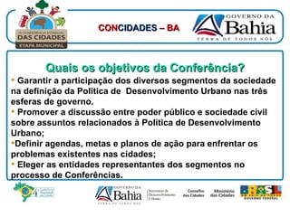 Quais os objetivos da Conferência? Garantir a participação dos diversos segmentos da sociedade na definição da Política de  Desenvolvimento Urbano nas três esferas de governo. Promover a discussão entre poder público e sociedade civil sobre assuntos relacionados à Política de Desenvolvimento Urbano; Definir agendas, metas e planos de ação para enfrentar os problemas existentes nas cidades;  Eleger as entidades representantes dos segmentos no processo de Conferências. CON CIDADES  – BA 
