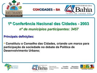 1ª Conferência Nacional das Cidades - 2003   nº de municípios participantes: 3457 Principais definições: Constituiu o Conselho das Cidades, criando um marco para participação da sociedade no debate da Política de Desenvolvimento Urbano; CON CIDADES  – BA 