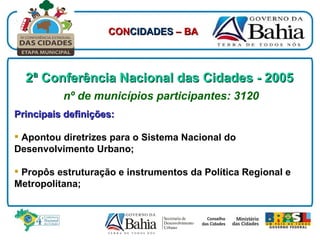 2ª Conferência Nacional das Cidades - 2005   nº de municípios participantes: 3120 Principais definições: Apontou diretrizes para o Sistema Nacional do Desenvolvimento Urbano; Propôs estruturação e instrumentos da Política Regional e Metropolitana; CON CIDADES  – BA 