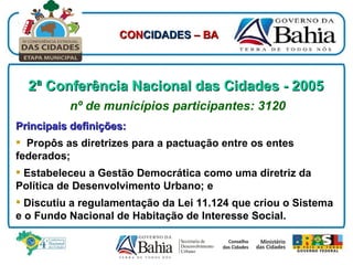 2ª Conferência Nacional das Cidades - 2005   nº de municípios participantes: 3120 Principais definições: Propôs as diretrizes para a pactuação entre os entes federados; Estabeleceu a Gestão Democrática como uma diretriz da Política de Desenvolvimento Urbano; e Discutiu a regulamentação da Lei 11.124 que criou o Sistema e o Fundo Nacional de Habitação de Interesse Social. CON CIDADES  – BA 