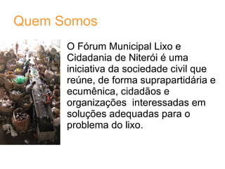 Quem Somos O Fórum Municipal Lixo e Cidadania de Niterói é uma iniciativa da sociedade civil que reúne, de forma suprapartidária e ecumênica, cidadãos e organizações  interessadas em soluções adequadas para o problema do lixo.  